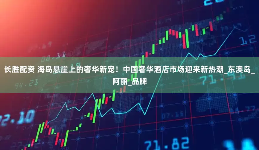 长胜配资 海岛悬崖上的奢华新宠！中国奢华酒店市场迎来新热潮_东澳岛_阿丽_品牌