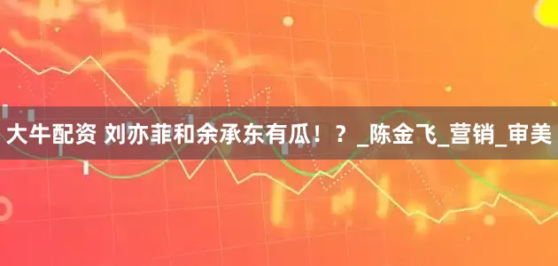 大牛配资 刘亦菲和余承东有瓜！？_陈金飞_营销_审美