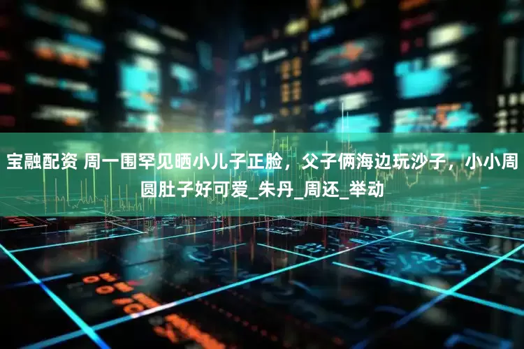 宝融配资 周一围罕见晒小儿子正脸，父子俩海边玩沙子，小小周圆肚子好可爱_朱丹_周还_举动