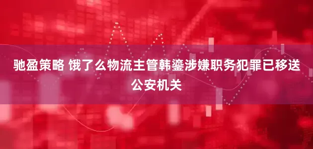 驰盈策略 饿了么物流主管韩鎏涉嫌职务犯罪已移送公安机关