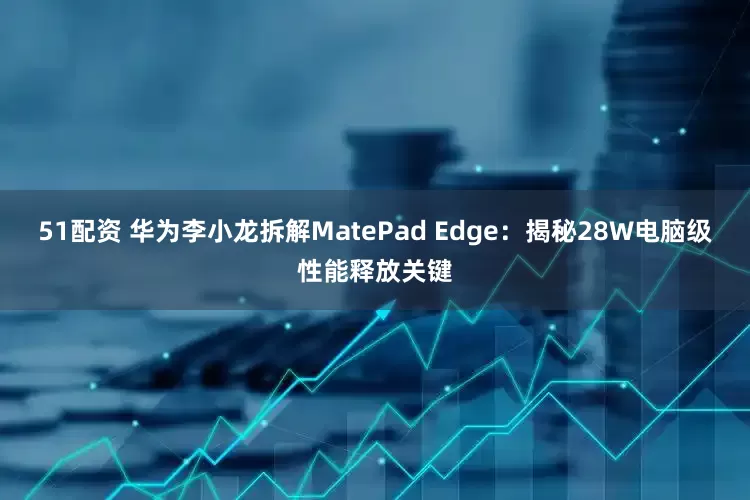 51配资 华为李小龙拆解MatePad Edge：揭秘28W电脑级性能释放关键