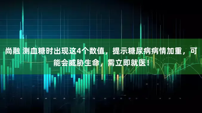 尚融 测血糖时出现这4个数值，提示糖尿病病情加重，可能会威胁生命，需立即就医！