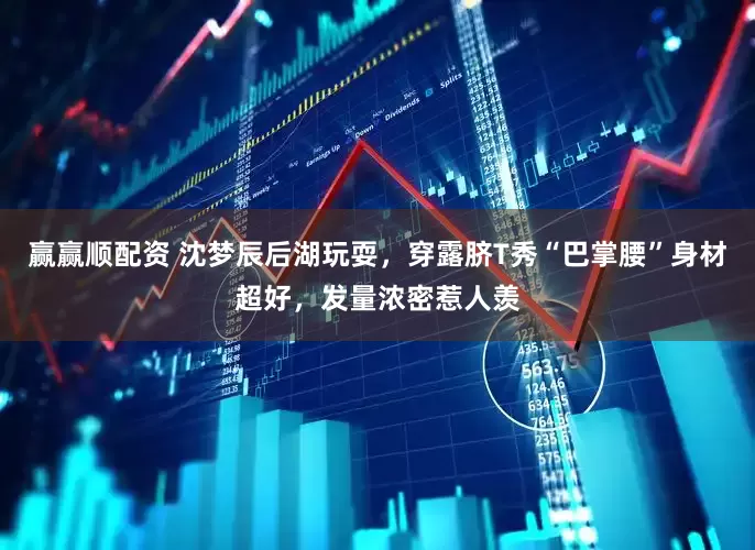 赢赢顺配资 沈梦辰后湖玩耍，穿露脐T秀“巴掌腰”身材超好，发量浓密惹人羡